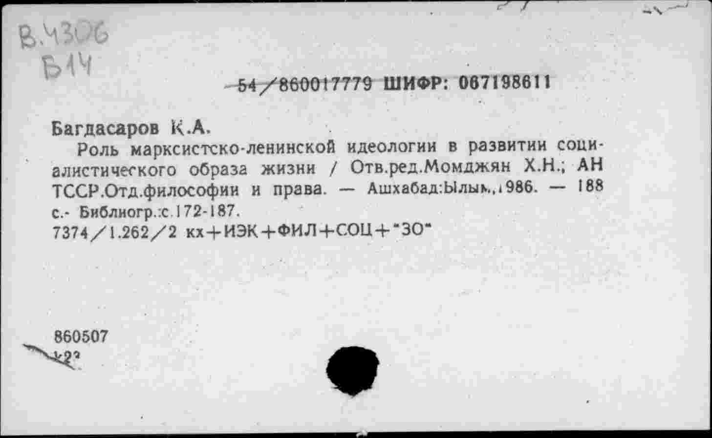 ﻿
5-4/8600(7779 ШИФР: 067198611
Багдасаров К.А.
Роль марксистско-ленинской идеологии в развитии социалистического образа жизни / Отв.ред.Момджян Х.Н.; АН ТССР.Отд.философии и права. — Ашхабад:Ылыь.,1986. — 188 С.- Библиогр.:с.172-187.
7374/1.262/2 кх + ИЭК+ФИЛ+СОЦ + "ЗО*
860507
